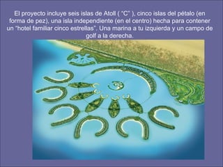 El proyecto incluye seis islas de Atoll ( “C” ), cinco islas del pétalo (en forma de pez), una isla independiente (en el centro) hecha para contener un “hotel familiar cinco estrellas”. Una marina a tu izquierda y un campo de golf a la derecha. 