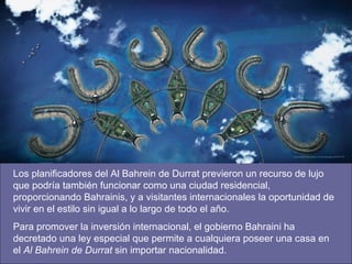 Los planificadores del Al Bahrein de Durrat previeron un recurso de lujo que podría también funcionar como una ciudad residencial, proporcionando Bahrainis, y a visitantes internacionales la oportunidad de vivir en el estilo sin igual a lo largo de todo el año.  Para promover la inversión internacional, el gobierno Bahraini ha decretado una ley especial que permite a cualquiera poseer una casa en el  Al Bahrein de Durrat  sin importar nacionalidad.  