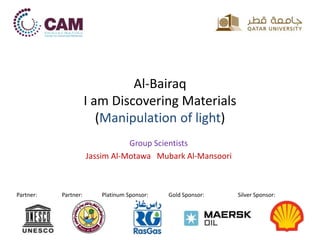Al-Bairaq
I am Discovering Materials
(Manipulation of light)
Group Scientists
Jassim Al-Motawa Mubark Al-Mansoori
Partner: Partner: Platinum Sponsor: Gold Sponsor: Silver Sponsor:
 