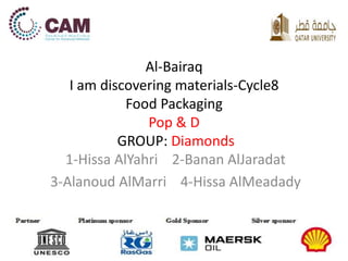 Al-Bairaq 
I am discovering materials-Cycle8 
Food Packaging 
Pop & D 
GROUP: Diamonds 
1-Hissa AlYahri 2-Banan AlJaradat 
3-Alanoud AlMarri 4-Hissa AlMeadady 
 