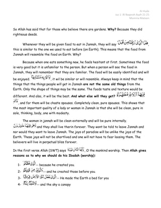Al-Huda
                                                                         Juz 1: Al Baqarah Ayah 21-25
                                                                                      Momina Mateen


So Allah has said that for those who believe there are gardens. Why? Because they did
righteous deeds.


        Whenever they will be given food to eat in Jannah, they will say                            ,
this is similar to the one we used to eat before (on Earth). This means that the food from
Jannah will resemble the food on Earth. Why?

        Because when one eats something new, he feels hesitant at first. Sometimes the food
is very good but it is unfamiliar to the person. But when a person will see the food in
Jannah, they will remember that they are familiar. The food will be easily identified and will

be enjoyed.                , it wil be similar or will resemble. Always keep in mind that the
things that the things people will get in Jannah are not the same old things from the
Earth. Only the shape of things may be the same. The foods taste and texture would be

different. And also, it will be the best. And what else will they get?

   , and for them will be chaste spouses. Completely clean, pure spouses. This shows that
the most important quality of a lady or woman in Jannah is that she will be clean, pure in
sole, thinking, body, one with modesty.

        The woman in jannah will be clean externally and will be pure internally.
                  and they shall live therin forever. They wont be told to leave Jannah and
nor would they want to leave Jannah. The joys of paradise will be unlike the joys of the
Earth. These joys will not be shortlived and one will not have to fear loosing them. The
believers will live in perpetual bliss forever.

In the first verse Allah (SWT) says                , O the mankind worship. Then Allah gives
reasons as to why we should do his Ibadah (worship):

   1-            -- because he created you.

   2-                 -- and he created those before you.

   3-                          -- He made the Earth a bed for you

   4-            -- and the sky a canopy
 