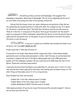 Al-Huda
                                                                       Juz 1: Al Baqarah Ayah 21-25
                                                                                    Momina Mateen



                 -- And while you know, you have ilm (knowledge). This suggests that
knowledge is necessary. What kind of knowledge? The ilm of our beginning and the ilm of
our end. Allah is not giving the order of His worship, without ilm.

       We say that the stones, stars, sun, moon; statues are not partners of God. But we,
too, sometimes set up small partners to Allah with Allah. For example we say “If it wasn’t
for the doctor, I would have died.” We think that the doctor was the one who saves us.
Think of it like this: it is because of the doctor that we got the benefit but the benefit
came to us because of Allah’s commission. Sometimes the doctor is with the patient day and
night and still the patient dies. So the power to give life and death is not with the doctor;
the doctor is only the source.

                         -- if you are in a doubt as to whether We revealed this book to our
servant or not; then what should you do?

Forge a book like it. Who was this said to?

It was said to the Arabs. Ones whose mother tongue was Arabic, those whose younger
generations were reciting verses and poems in Arabic. Uptil this day, no one has been able
to produce a chapter like that of the Quran. Many people had tried. 1400 years have
passed, still this challenge is present. No one could even write ONE Ayah like that of the
Quran. Those who tried were unsuccessful.

A man who has once heard the Quran, once understood it, can never quit it. And it is a fact
that who has their heart open up for this book; then nothing else can make its way in it. No
other thing can then make room in it. It is a living miracle.

Every Prophet has their own miracele:

   -   Prophet Isa: in his time, medicine was at its peak.
   -   Prophet Musa: In his time, magic was at its peak.
   -   Prophet Muhammad (SAW): literature was at its peak.

Allah openly proclaims: If you do not accept this book and the one who brought it, then no
one can save you from the fire.
 