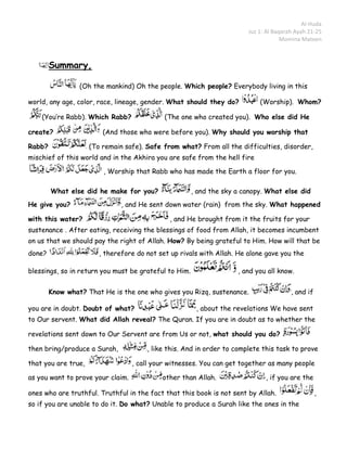 Al-Huda
                                                                        Juz 1: Al Baqarah Ayah 21-25
                                                                                     Momina Mateen



        Summary,

                 (Oh the mankind) Oh the people. Which people? Everybody living in this

world, any age, color, race, lineage, gender. What should they do?          (Worship). Whom?

    (You’re Rabb). Which Rabb?               (The one who created you). Who else did He

create?                  (And those who were before you). Why should you worship that

Rabb?                (To remain safe). Safe from what? From all the difficulties, disorder,
mischief of this world and in the Akhira you are safe from the hell fire

                         , Worship that Rabb who has made the Earth a floor for you.

        What else did he make for you?                 , and the sky a canopy. What else did
He give you?                   , and He sent down water (rain) from the sky. What happened

with this water?                               , and He brought from it the fruits for your
sustenance . After eating, receiving the blessings of food from Allah, it becomes incumbent
on us that we should pay the right of Allah. How? By being grateful to Him. How will that be
done?                   , therefore do not set up rivals with Allah. He alone gave you the

blessings, so in return you must be grateful to Him.                 , and you all know.


        Know what? That He is the one who gives you Rizq, sustenance.                   , and if

you are in doubt. Doubt of what?                        , about the revelations We have sent
to Our servent. What did Allah reveal? The Quran. If you are in doubt as to whether the

revelations sent down to Our Servent are from Us or not, what should you do?

then bring/produce a Surah,            , like this. And in order to complete this task to prove

that you are true,                 , call your witnesses. You can get together as many people

as you want to prove your claim.            other than Allah.                 , if you are the

ones who are truthful. Truthful in the fact that this book is not sent by Allah.                   ,
so if you are unable to do it. Do what? Unable to produce a Surah like the ones in the
 