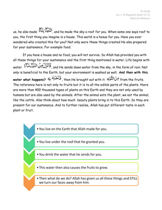 Al-Huda
                                                                         Juz 1: Al Baqarah Ayah 21-25
                                                                                      Momina Mateen



us, he also made             , and he made the sky a roof for you. When some one says roof to
you, the first thing you imagine is a house. This world is a hosue for you. Have you ever
wondered who created this for you? Not only were these things created He also prepared
for your sustenance. For example food.

         If you have a house and no food, you will not survive. So Allah has provided you with
all these things for your sustenance and the first thing mentioned is water. Life begins with

water.                      , and He sends down water from the sky, in the form of rain. Not
only is beneficial to the Earth, but your environment is washed as well. And then with this

water what happens?                , then He brought out with it.           from the fruits.
The reference here is not only to fruits but it is to all the edible parts of the plants. there
are more than 400 thousand types of plants on this Earth and they are not only used by
humans but are also used by the animals. After the animal eats the plant, we eat the animal,
like the cattle. Also think about how much beauty plants bring in to this Earth. So they are
present for our sustenance. And to further realise, Allah has put different taste in each
plant or fruit.




                  • You live on the Earth that Allah made for you.


                  • You live under the roof that He granted you.


                  • You drink the water that he sends for you.


                  • This water then also causes the fruits to grow.

                  • Then what do we do? Allah has given us all these things and STILL
                    we turn our faces away from him.
 
