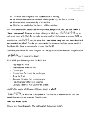 Al-Huda
                                                                       Juz 1: Al Baqarah Ayah 21-25
                                                                                    Momina Mateen


    It is Allah who brings man into existence out of nothing.
    He provides the means of sustenance through the sky, the Earth, the rain
    Allah and Allah alone is worthy of all worship.
    Allah has put mankind as the head of all His creations.

But there are men who because of their ignorance, forget Allah, the One God. What is

there consequence? They are serving a billion gods. Allah says                       , do not
set up partners with Allah. Do not make any one equal to Him because no one can EVER be

equal to him.                , and you know this. Does anyone deny the fact that this Earth
was created by Allah? The sky has been created by someone else? Can anyone say that
besides Allah, there is someone who creates this Earth?

Allah has pointed out the basic things so that we pay attention to them and recognize Allah.


                and if you are in a doubt.

First Allah gave His recognition, the Rabb who:

   -   Had made the food
   -   Has made the drink for you
   -   Created you
   -   Created this Earth and the sky for you
   -   Grew the fruit
   -   Gave you things so that you can survive
   -   Has also prepared for your guidance
   -   Gave you a book so that you may be guided.

And if after seeing all this you still have a doubt, in what?

                   , In what We (Allah ) sent to Our slave as to whether or not that the
revelations sent to our slave our from Us or not.

Who was Allahs slave?

He was sent to guide people. The last Prophet, Muhammad (SAW).
 