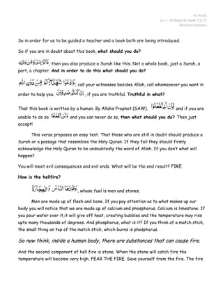 Al-Huda
                                                                         Juz 1: Al Baqarah Ayah 21-25
                                                                                      Momina Mateen


So in order for us to be guided a teacher and a book both are being introduced.

So if you are in doubt about this book, what should you do?

                  , then you also produce a Surah like this. Not a whole book, just a Surah, a
part, a chapter. And in order to do this what should you do?


                               ; call your witnesses besides Allah, call whomsoever you want in

order to help you.                  , if you are truthful. Truthful in what?


That this book is written by a human. By Allahs Prophet (SAW).                    and if you are
unable to do so             and you can never do so, then what should you do? Then just
accept!

      This verse proposes an easy test. That those who are still in doubt should produce a
Surah or a passage that resembles the Holy Quran. If they fail they should firmly
acknowledge the Holy Quran to be undoubtedly the word of Allah. If you don’t what will
happen?

You will meet evil consequences and evil ends. What will be the end result? FIRE.

How is the hellfire?


                                , whose fuel is men and stones.

      Men are made up of flesh and bone. If you pay attention as to what makes up our
body you will notice that we are made up of calcium and phosphorus. Calcium is limestone. If
you pour water over it,it will give off heat, creating bubbles and the temperature may rise
upto many thousands of degrees. And phosphorus, what is it? If you think of a match stick,
the small thing on top of the match stick, which burns is phosphorus.

So now think, inside a human body, there are substances that can cause fire.

And the second component of hell fire is stone. When the stone will catch fire the
temperature will become very high. FEAR THE FIRE. Save yourself from the fire. The fire
 