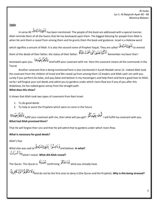 Al-Huda
                                                                                             Juz 1: Al-Baqarah Ayah 40 - 48
                                                                                                           Momina Mateen

Tafsir

        In verse 40              has been mentioned. The people of the book are addressed with a special manner.
Allah reminds them of all the favors that He has bestowed upon them. The biggest blessing for people from Allah is
when He sent them a rasool from among them and he grants them the book and guidance. Israel is a Hebrew word

which signifies a servant of Allah. It is also the second name of Prophet Yaqub. They are called              to remind

them of the deeds of their father, the status of their father.                         Remember my favor that I

bestowed upon you.                    And fulfill your covenant with me. Here the covenant means all the commands in the
Taurat.
         Another covenant that is being mentioned here is also mentioned in Surah Maidah verse 12- indeed Allah took
the covenant from the children of Israel and We raised up from among them 12 leaders and Allah said I am with you
surely if you perform As-Salat, and pay Zakat and believe in my messengers and help them and lend a good loan to Allah,
verily I will forgive your evil deeds and admit you to gardens under which rivers flow but if any of you after this
disbelieve, he has indeed gone astray from the straight path.
What does this show?

It shows that Allah took two types of covenants from Bani Israel:

    1. To do good deeds
    2. To help or assist the Prophets which were to come in the future


            fulfill your covenant with me, then what will you get?                 I will fulfill my covenant with you.
What had Allah promised them?

That He will forgive their sins and that He will admit that to gardens under which rivers flow.

What is necessary for good deeds?

Allah’s fear.

What else was said to              ,           and believe. In what?

            what I reveal. What did Allah reveal?


The Quran. This Quran is          confirming           what you already have.


                      And do not be the first ones to deny it (the Quran and the Prophet). Why is this being stressed?




                                                                                                                          5
 