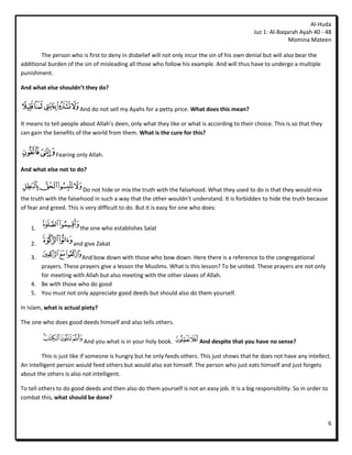 Al-Huda
                                                                                              Juz 1: Al-Baqarah Ayah 40 - 48
                                                                                                            Momina Mateen

        The person who is first to deny in disbelief will not only incur the sin of his own denial but will also bear the
additional burden of the sin of misleading all those who follow his example. And will thus have to undergo a multiple
punishment.

And what else shouldn’t they do?


                        And do not sell my Ayahs for a petty price. What does this mean?

It means to tell people about Allah’s deen, only what they like or what is according to their choice. This is so that they
can gain the benefits of the world from them. What is the cure for this?


              Fearing only Allah.

And what else not to do?


                          Do not hide or mix the truth with the falsehood. What they used to do is that they would mix
the truth with the falsehood in such a way that the other wouldn’t understand. It is forbidden to hide the truth because
of fear and greed. This is very difficult to do. But it is easy for one who does:


    1.                  the one who establishes Salat

    2.               and give Zakat

    3.                And bow down with those who bow down. Here there is a reference to the congregational
       prayers. These prayers give a lesson the Muslims. What is this lesson? To be united. These prayers are not only
       for meeting with Allah but also meeting with the other slaves of Allah.
    4. Be with those who do good
    5. You must not only appreciate good deeds but should also do them yourself.

In Islam, what is actual piety?

The one who does good deeds himself and also tells others.


                         And you what is in your holy book.             And despite that you have no sense?

         This is just like if someone is hungry but he only feeds others. This just shows that he does not have any intellect.
An intelligent person would feed others but would also eat himself. The person who just eats himself and just forgets
about the others is also not intelligent.

To tell others to do good deeds and then also do them yourself is not an easy job. It is a big responsibility. So in order to
combat this, what should be done?



                                                                                                                                6
 
