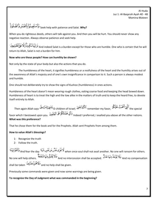 Al-Huda
                                                                                              Juz 1: Al-Baqarah Ayah 40 - 48
                                                                                                            Momina Mateen


                            Seek help with patience and Salat. Why?

When you do righteous deeds, others will talk against you. And then you will be hurt. You should never show any
negative reaction. Always observe patience and seek help.


                            And indeed Salat is a burden except for those who are humble. One who is certain that he will
return to Allah, Salat is not a burden for him.

Now who are these people? How can humility be shown?

Not only by the state of your body but also the actions that you do.

       The humbleness of the heart, it signifies humbleness or a restfulness of the heart and the humility arises out of
the awareness of Allah’s majesty and of one’s own insignificance in comparison to it. Such a person is always modest
and humble.

One should not deliberately try to show the signs of Kushoo (humbleness) in ones actions.

Humbleness of the heart doesn’t mean wearing rough clothes, eating coarse food and keeping the head bowed down.
Humbleness of heart is to treat the high and the low alike in the matters of truth and to keep the heard free, to devote
itself entirely to Allah.


    Then again Allah says              O children of Israel;           remember my favor,                    the special

favor which I bestowed upon you.                           Indeed I preferred, I exalted you above all the other nations.
What was this preference?

That he chose them for the book and for the Prophets. Allah sent Prophets from among them.

How to value Allah’s blessings?

    1- Recognize the truth
    2- Follow the truth.


         And fear the day                         when once soul shall not avail another. No one will ransom for others.

No one will help others.                   And no intercession shall be accepted.                     And no compensation

shall be taken               and no help shall be given.

Previously some commands were given and now some warnings are being given.

To recognize the Day of Judgment what was commanded in the beginning?


                                                                                                                            7
 