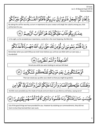 Al-Huda
                                                                                         Juz 1: Al-Baqarah Ayah 49-59
                                                                                                      Momina Mateen




By taking the calf for worship, so turn in repentance to your creator and sleigh the culprits among you, that
will be best for you




In his sight, so He accepted your repentance, surely He is the most forgiving, the Merciful.




Remember when you said O Musa we shall never believe you until we see Allah with our own eyes, a
thunderbolt




                            Struck you while you were looking on and you fell dead




                     Then we raised you up after your death so that you might be grateful.




And We even provided you the shade of clouds and sent down to you Manna and Salwa, saying eat of




Eat of the good things we have provided for you. However by violating our commandments, they did not
harm Us but they harmed their own souls




                                                                                                                   2
 