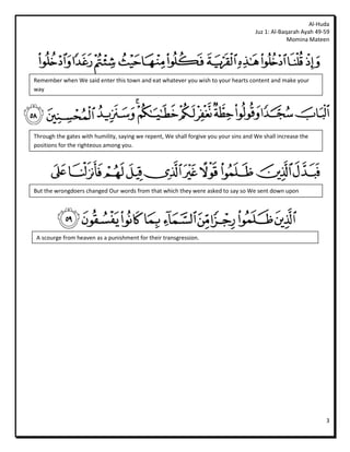 Al-Huda
                                                                                      Juz 1: Al-Baqarah Ayah 49-59
                                                                                                   Momina Mateen




Remember when We said enter this town and eat whatever you wish to your hearts content and make your
way




Through the gates with humility, saying we repent, We shall forgive you your sins and We shall increase the
positions for the righteous among you.




But the wrongdoers changed Our words from that which they were asked to say so We sent down upon




 A scourge from heaven as a punishment for their transgression.




                                                                                                                3
 