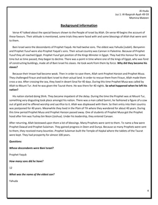 Al-Huda
                                                                                             Juz 1: Al-Baqarah Ayah 49-59
                                                                                                          Momina Mateen

                                             Background information
   Verse 47 talked about the special favours shown to the People of Israel by Allah. On verse 49 begins the account of
these favours. Their attitude is mentioned, some trials they were faced with and some blessings of Allah that were sent
to them.

   Bani Israel were the descendants of Prophet Yaqub. He had twelve sons. The eldest was Yahuda (Judah). Benyamin
and Prophet Yusuf were also Prophet Yaqub’s sons. Their actual country was Cannan in Palestine. Because of Prophet
Yusuf they all reached Egypt. Prophet Yusuf got position of the Kings Minister in Egypt. They had this honour for some
time but as time passed, they began to decline. There was a point in time where one of the kings of Egypt, who was fond
of constructing buildings, made all of Bani Israel his slaves. He took work from them by force. Why did they become his
slaves?

   Because their Imaan had become weak. Then in order to save them, Allah sent Prophet Haroon and Prophet Musa.
They challenged Firaun and took Bani Israel to their actual land. In order to rescue them from Firaun, Allah made them
cross a sea. After crossing the sea, they lived in desert Sinai for 40 days. During this time Prophet Musa was called by
Allah to Mount Tur. And he was given the Taurat there. He was there for 40 nights. So what happened when he left his
nation?

   His nation started doing Shirk. They became impatient of the delay. During the time the Prophet was at Mount Tur,
something very disgusting took place amongst his nation. There was a man called Samiri, he fashioned a figure of a cow
out of gold and he offered worship and sacrifice to it. Allah was displeased with them. So their entry into their country
was postponed for 40 years. Meanwhile they lived in the Plain of Tih where they wandered for about 40 years. During
this time period Prophet Musa and Prophet Haroon passed away. One of students of Prophet Musa got the Prophet
hood after him was Yushay bin Noon (Joshua). Under his leadership, they entered Canaan.

After returning, Allah bestowed upon them a lot of blessings. Many Prophets were sent to them. To name a few were
Prophet Dawud and Prophet Sulaiman. They gained progress in Deen and Dunya. Because so many Prophets were sent
to them, they received many bounties .Prophet Sulaiman built the Temple of Haykal where the tablets of the Taurat
were kept. They had prosperity for almost 100 years.

Questions:

Whose descendants were Bani Israel?

Prophet Yaqub

How many sons did he have?

12

What was the name of the eldest son?

Yahuda


                                                                                                                            4
 
