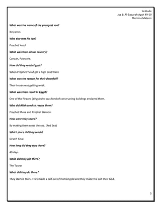 Al-Huda
                                                                                            Juz 1: Al-Baqarah Ayah 49-59
                                                                                                         Momina Mateen

What was the name of the youngest son?

Binyamin

Who else was his son?

Prophet Yusuf

What was their actual country?

Canaan, Palestine.

How did they reach Egypt?

When Prophet Yusuf got a high post there

What was the reason for their downfall?

Their Imaan was getting weak.

What was their result In Egypt?

One of the Firauns (kings) who was fond of constructing buildings enslaved them.

Who did Allah send to rescue them?

Prophet Musa and Prophet Haroon.

How were they saved?

By making them cross the sea. (Red Sea)

Which place did they reach?

Desert Sinai

How long did they stay there?

40 days.

What did they get there?

The Taurat

What did they do there?

They started Shirk. They made a calf out of melted gold and they made the calf their God.




                                                                                                                      5
 