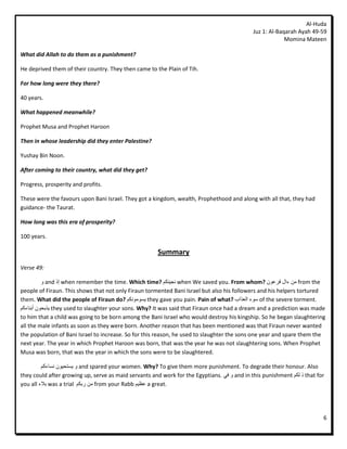 Al-Huda
                                                                                             Juz 1: Al-Baqarah Ayah 49-59
                                                                                                          Momina Mateen

What did Allah to do them as a punishment?

He deprived them of their country. They then came to the Plain of Tih.

For how long were they there?

40 years.

What happened meanwhile?

Prophet Musa and Prophet Haroon

Then in whose leadership did they enter Palestine?

Yushay Bin Noon.

After coming to their country, what did they get?

Progress, prosperity and profits.

These were the favours upon Bani Israel. They got a kingdom, wealth, Prophethood and along with all that, they had
guidance- the Taurat.

How long was this era of prosperity?

100 years.

                                                       Summary
Verse 49:

          ٔ and ‫ إر‬when remember the time. Which time? ‫ َجُٛكى‬when We saved you. From whom? ٌٕ‫ يٍ ءال فشع‬from the
people of Firaun. This shows that not only Firaun tormented Bani Israel but also his followers and his helpers tortured
them. What did the people of Firaun do? ‫ ٚسٕيَٕكى‬they gave you pain. Pain of what? ‫ سٕء انعزاة‬of the severe torment.
‫ ٚزثحٌٕ أثُبءكى‬they used to slaughter your sons. Why? It was said that Firaun once had a dream and a prediction was made
to him that a child was going to be born among the Bani Israel who would destroy his kingship. So he began slaughtering
all the male infants as soon as they were born. Another reason that has been mentioned was that Firaun never wanted
the population of Bani Israel to increase. So for this reason, he used to slaughter the sons one year and spare them the
next year. The year in which Prophet Haroon was born, that was the year he was not slaughtering sons. When Prophet
Musa was born, that was the year in which the sons were to be slaughtered.

         ‫ ٔ ٚستحٌٕٛ َسبءكى‬and spared your women. Why? To give them more punishment. To degrade their honour. Also
they could after growing up, serve as maid servants and work for the Egyptians. ٙ‫ ٔ ف‬and in this punishment ‫ ر نكى‬that for
you all ‫ ثالء‬was a trial ‫ يٍ سثكى‬from your Rabb ‫ عظٛى‬a great.




                                                                                                                         6
 