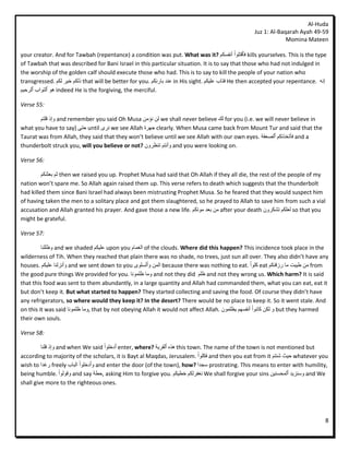 Al-Huda
                                                                                                   Juz 1: Al-Baqarah Ayah 49-59
                                                                                                                Momina Mateen

your creator. And for Tawbah (repentance) a condition was put. What was it? ‫ فٱقتهٕا أَفسكى‬kills yourselves. This is the type
of Tawbah that was described for Bani Israel in this particular situation. It is to say that those who had not indulged in
the worship of the golden calf should execute those who had. This is to say to kill the people of your nation who
transgressed. ‫ رنكى خٛش نكى‬that will be better for you. ‫ عُذ ثبسئِكى‬in His sight. ‫ فتبة عهٛكى‬He then accepted your repentance. َّ‫إ‬
‫ ْٕ ٱنتٕاة ٱنشحٛى‬indeed He is the forgiving, the merciful.

Verse 55:

       ‫ ٔإر قهتى‬and remember you said Oh Musa ٍ‫ نٍ َؤي‬we shall never believe ‫ نك‬for you (i.e. we will never believe in
what you have to say) ٗ‫ حت‬until ٖ‫ َش‬we see Allah ‫ جٓشح‬clearly. When Musa came back from Mount Tur and said that the
Taurat was from Allah, they said that they won’t believe until we see Allah with our own eyes. ‫ فأتخزتكى ٱنصعقخ‬and a
thunderbolt struck you, will you believe or not? ٌٔ‫ ٔأَتى تُظش‬and you were looking on.

Verse 56:

         ‫ ثى ثعثُكى‬then we raised you up. Prophet Musa had said that Oh Allah if they all die, the rest of the people of my
nation won’t spare me. So Allah again raised them up. This verse refers to death which suggests that the thunderbolt
had killed them since Bani Israel had always been mistrusting Prophet Musa. So he feared that they would suspect him
of having taken the men to a solitary place and got them slaughtered, so he prayed to Allah to save him from such a vial
accusation and Allah granted his prayer. And gave those a new life. ‫ يٍ ثعذ يٕتكى‬after your death ٌٔ‫ نعهكى تشكش‬so that you
might be grateful.

Verse 57:

         ‫ ٔظههُب‬and we shaded ‫ عهٛكى‬upon you ‫ انغًبو‬of the clouds. Where did this happen? This incidence took place in the
wilderness of Tih. When they reached that plain there was no shade, no trees, just sun all over. They also didn’t have any
houses. ‫ ٔأَضنُب عهٛكى‬and we sent down to you ٖٕ‫ انًٍ ٔٱنسه‬because there was nothing to eat. ‫ كهٕا‬eat ‫ يٍ طٛجت يب سصقُكى‬from
the good pure things We provided for you. ‫ ٔيب ظهًَٕب‬and not they did ‫ ظهى‬and not they wrong us. Which harm? It is said
that this food was sent to them abundantly, in a large quantity and Allah had commanded them, what you can eat, eat it
but don’t keep it. But what started to happen? They started collecting and saving the food. Of course they didn’t have
any refrigerators, so where would they keep it? In the desert? There would be no place to keep it. So it went stale. And
on this it was said ‫ ,ٔيب ظهًَٕب‬that by not obeying Allah it would not affect Allah. ًٌٕ‫ ٔ نكٍ كبَٕا أَفسٓى ٚظه‬but they harmed
their own souls.

Verse 58:

         ‫ ٔإر قهُب‬and when We said ‫ ٱدخهٕا‬enter, where? ‫ ْزِ ٱنقشٚخ‬this town. The name of the town is not mentioned but
according to majority of the scholars, it is Bayt al Maqdas, Jerusalem. ‫ فكهٕا‬and then you eat from it ‫ حٛث شئتى‬whatever you
wish to ‫ سغذا‬freely ‫ ٔٱدخهٕا انجبة‬and enter the door (of the town), how? ‫ سجذا‬prostrating. This means to enter with humility,
being humble. ‫ ٔقٕنٕا‬and say ‫ ,حطخ‬asking Him to forgive you. ‫ َغفشنكى خطٛكى‬We shall forgive your sins ٍُٛ‫ ٔسُضٚذ ٱنًحس‬and We
shall give more to the righteous ones.




                                                                                                                                 8
 