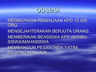 obsesi MEMBERIKAN PEKERJAAN KPD 10.000 ORG MENSEJAHTERAKAN BERJUTA ORANG MEMBERIKAN BEASISWA KPD SERIBU  SISWA/MAHASISWA  MEMBANGUN PESANTREN YATIM-FUQORO-MASAKIN  
