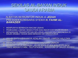 SEKILAS AL-BAYAN INDUK  SAUDI ARABIA ALBAYAN BERKANTOR INDUK di  JEDAH PRESIDEN KOMISARIS SYEIKH  H. FAHMI AL-BAWAZIER MEMPUNYAI BERBAGAI MACAM USAHA PEMEGANG LISENSI HEMAVITION DAN INDOFOOD SAUDI ARABIA MENANGANI TRANSPORTASI SELURUH JAMAAH HAJI INDONESIA DI SAUDI ARABIA TAHUN 2009 DENGAN 330 ARMADA/BUS SALAH SATU USAHANYA ADALAH TRAVEL UMROH HAJI DAN TOUR MEMILIKI MAKTAB/MUASSASAH HAJI DAN UMROH BERKANTOR DI MEKKAH, JALAN KHOLID BIN WALID PO BOX 16402 MEKAH 21464, TELP 6143830,  KINGDOM OF SAUDI ARABIA 