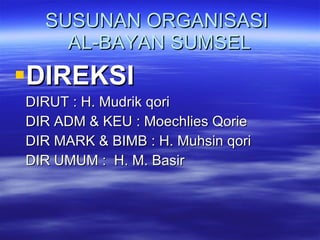 SUSUNAN ORGANISASI  AL-BAYAN SUMSEL DIREKSI  DIRUT : H. Mudrik qori DIR ADM & KEU : Moechlies Qorie DIR MARK & BIMB : H. Muhsin qori DIR UMUM :  H. M. Basir 