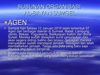 SUSUNAN ORGANISASI  AL-BAYAN SUMSEL AGEN Sampai hari Selasa 12 Januari 2010 telah terbentuk 57 Agen dari berbagai daerah di Sumsel, Babel, Lampung, Jambi, Bekasi, Yogyakarta, Balikpapan Kaltim dan Bone Sulsel. Mereka sudah disiapkan surat penunjukan dan akan segera didrop baliho dan brosur. Sebagian mereka menyatakan sudah mendapat jamaah. Sebagian lain telah mendaftarkan jamaah. Tetapi ada pula yang baru saja ditunjuk shg belum bergerak. Segera pula menyusul penunjukan agen di daerah Padang, Riau dan Solo  yang telah menyatakan kesediaan dan lain-lain. 