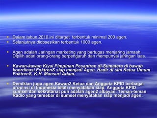 Dalam tahun 2010 ini ditarget  terbentuk minimal 200 agen. Selanjutnya diobsesikan terbentuk 1000 agen.  Agen adalah Jaringan marketing yang bertugas menjaring jamaah. Dipilih adari orang-orang berpengaruh dan mempunyai jaringan luas. Kawan-kawan Kiyai Pimpinan Pesantren di-Sumatera di bawah koordinasi FoktrenS siap menjadi Agen. Hadir di sini Ketua Umum FoktrenS, K.H. Mansuri Adam.  Demikian juga agen Kawan2 Ketua dan Anggota KPID berbagai propinsi di Indonesia telah menyatakan siap. Anggota KPID sumsel dan sekratariat pun adalah agen2 albayan. Teman-teman Radio yang tersebar di sumsel menyatakan siap menjadi agen.  