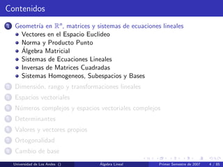 Contenidos
1 Geometr´ıa en Rn, matrices y sistemas de ecuaciones lineales
Vectores en el Espacio Euclideo
Norma y Producto Punto
´Algebra Matricial
Sistemas de Ecuaciones Lineales
Inversas de Matrices Cuadradas
Sistemas Homogeneos, Subespacios y Bases
2 Dimensi´on, rango y transformaciones lineales
3 Espacios vectoriales
4 N´umeros complejos y espacios vectoriales complejos
5 Determinantes
6 Valores y vectores propios
7 Ortogonalidad
8 Cambio de base
Universidad de Los Andes () ´Algebra Lineal Primer Semestre de 2007 4 / 85
 