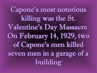 Capone's most notorious killing was the St. Valentine's Day Massacre. On February 14, 1929, two of Capone's men killed seven men in a garage of a building 