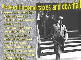 Capone  was tried in a federal court in 1931. He was found guilty of tax evasion. The judge sentenced him to eleven years in a federal prison and one year in the county jail. He also had to pay fines and court costs totalling 80,000 dollars. Federal income taxes and downfall 