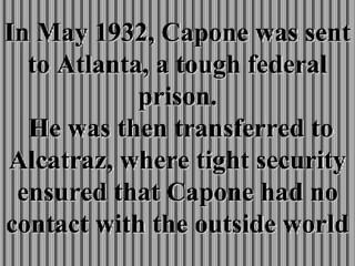 In May 1932, Capone was sent to Atlanta, a tough federal prison.  He was then transferred to Alcatraz, where tight security ensured that Capone had no contact with the outside world 