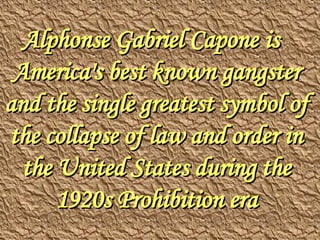Alphonse Gabriel Capone  is America's best known gangster and the single greatest symbol of the collapse of law and order in the United States during the 1920s Prohibition era 