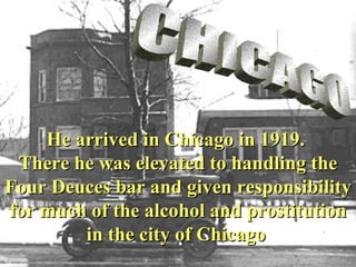 CHICAGO He arrived in Chicago in 1919.   There he  was elevated to handling the Four Deuces bar and given responsibility for much of the alcohol and prostitution in the city of Chicago   