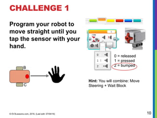 CHALLENGE 1
Program your robot to
move straight until you
tap the sensor with your
hand.
© EV3Lessons.com, 2016, (Last edit: 07/04/16) 10
T
0 = released
1 = pressed
2 = bumped
Hint: You will combine: Move
Steering + Wait Block
B
C
 
