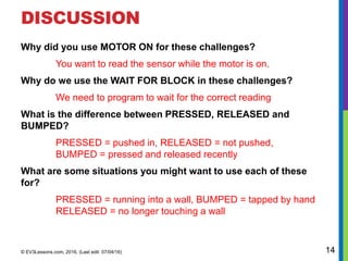 DISCUSSION
Why did you use MOTOR ON for these challenges?
You want to read the sensor while the motor is on.
Why do we use the WAIT FOR BLOCK in these challenges?
We need to program to wait for the correct reading
What is the difference between PRESSED, RELEASED and
BUMPED?
PRESSED = pushed in, RELEASED = not pushed,
BUMPED = pressed and released recently
What are some situations you might want to use each of these
for?
PRESSED = running into a wall, BUMPED = tapped by hand
RELEASED = no longer touching a wall
© EV3Lessons.com, 2016, (Last edit: 07/04/16) 14
 