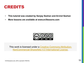 CREDITS
• This tutorial was created by Sanjay Seshan and Arvind Seshan
• More lessons are available at www.ev3lessons.com
© EV3Lessons.com, 2016, (Last edit: 07/04/16) 15
This work is licensed under a Creative Commons Attribution-
NonCommercial-ShareAlike 4.0 International License.
 