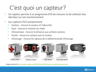C’est quoi un capteur?
• Un capteur permet à un programme EV3 de mesurer et de collecter des
données sur son environnement
• Les capteurs EV3 comprennent:
• Couleur - mesure la couleur et l'obscurité
• Gyro - mesure la rotation du robot
• Ultrasonique - mesure la distance aux surfaces voisines
• Tactile - mesure le contact avec la surface
• Infrarouge - mesure les signaux de la télécommande infrarouge
Images provenant de: http://www.ucalgary.ca/IOSTEM/files/IOSTEM/media_crop/44/public/sensors.jpg
 