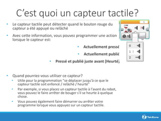 C’est quoi un capteur tactile?
• Le capteur tactile peut détecter quand le bouton rouge du
capteur a été appuyé ou relâché
• Avec cette information, vous pouvez programmer une action
lorsque le capteur est:
• Actuellement pressé
• Actuellement publié
• Pressé et publié juste avant (Heurté)
• Quand pourriez-vous utiliser ce capteur?
• Utile pour la programmation "se déplacer jusqu'à ce que le
capteur tactile soit enfoncé / relâché / heurté"
• Par exemple, si vous placez un capteur tactile à l'avant du robot,
vous pouvez le faire arrêter de bouger s'il se heurte à quelque
chose.
• Vous pouvez également faire démarrer ou arrêter votre
programme lorsque vous appuyez sur un capteur tactile.
 