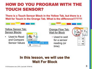 HOW DO YOU PROGRAM WITH THE
TOUCH SENSOR?
Yellow Sensor Tab:
Sensor Blocks
• Used to Read
and Compare
Sensor Values
© EV3Lessons.com, 2016, (Last edit: 07/04/16) 8
Orange Flow Tab:
Wait for Block
• Used to wait
for a sensor
reading (or
time)
There is a Touch Sensor Block in the Yellow Tab, but there is a
Wait for Touch in the Orange Tab. What is the difference!!????!
 