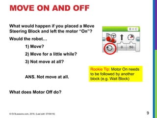 MOVE ON AND OFF
© EV3Lessons.com, 2016, (Last edit: 07/04/16) 9
Rookie Tip: Motor On needs
to be followed by another
block (e.g. Wait Block)
What would happen if you placed a Move
Steering Block and left the motor “On”?
Would the robot…
1) Move?
2) Move for a little while?
3) Not move at all?
ANS. Not move at all.
What does Motor Off do?
 