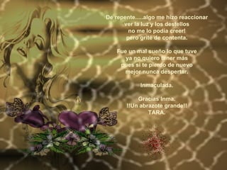 De repente.....algo me hizo reaccionar ver la luz y los destellos no me lo podía creer! pero grité de contenta.   Fue un mal sueño lo que tuve ya no quiero tener más pues si te pierdo de nuevo mejor nunca despertar.   Inmaculada. Gracias Inma. !!Un abrazote grande!! TARA. 