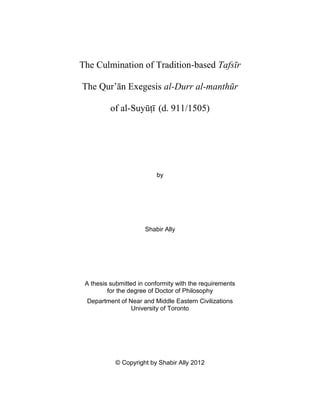 The Culmination of Tradition-based Tafsīr
The Qurʼān Exegesis al-Durr al-manthūr
of al-Suyūṭī (d. 911/1505)
by
Shabir Ally
A thesis submitted in conformity with the requirements
for the degree of Doctor of Philosophy
Department of Near and Middle Eastern Civilizations
University of Toronto
© Copyright by Shabir Ally 2012
 