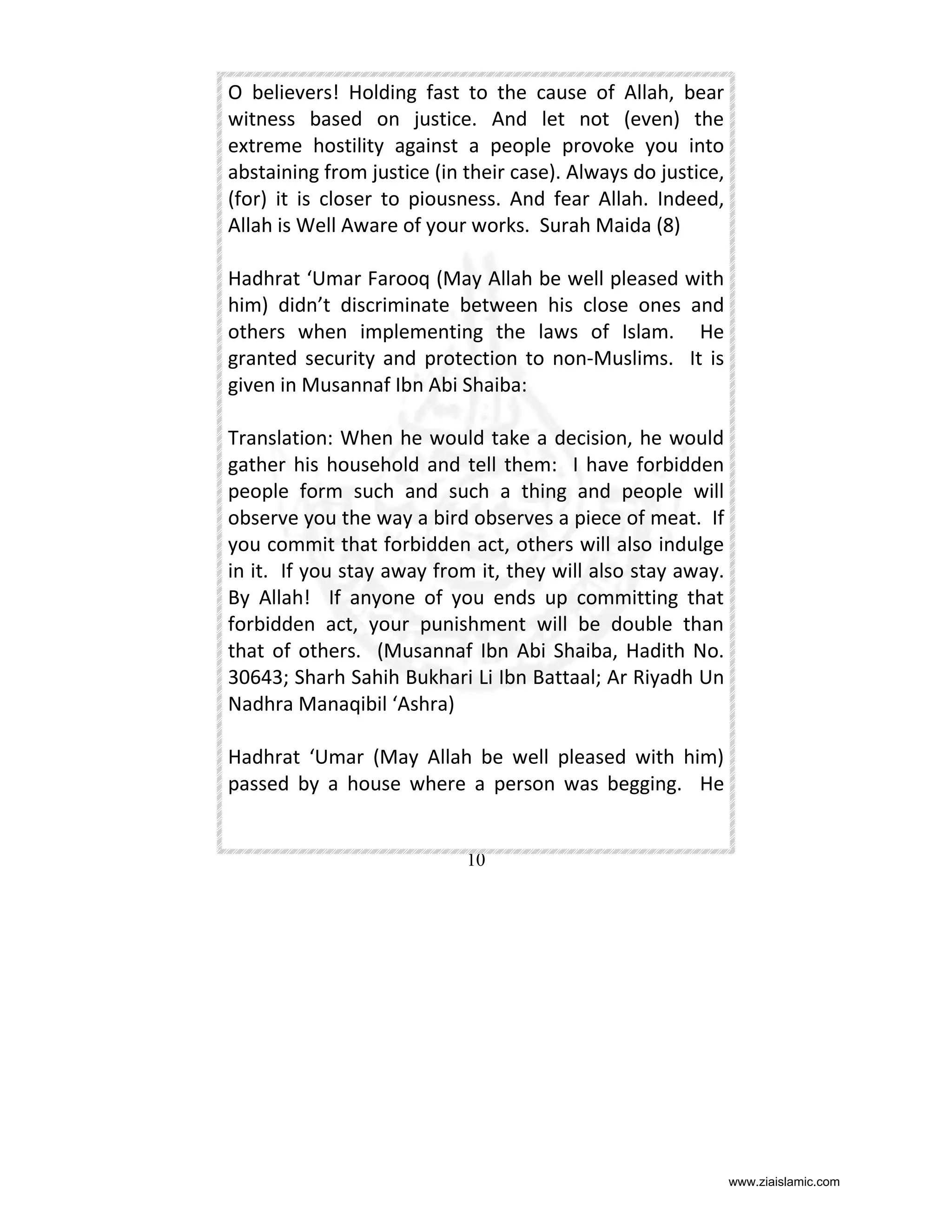 O believers! Holding fast to the cause of Allah, bear
witness based on justice. And let not (even) the
extreme hostility against a people provoke you into
abstaining from justice (in their case). Always do justice,
(for) it is closer to piousness. And fear Allah. Indeed,
Allah is Well Aware of your works. Surah Maida (8)
Hadhrat ‘Umar Farooq (May Allah be well pleased with
him) didn’t discriminate between his close ones and
others when implementing the laws of Islam. He
granted security and protection to non-Muslims. It is
given in Musannaf Ibn Abi Shaiba:
Translation: When he would take a decision, he would
gather his household and tell them: I have forbidden
people form such and such a thing and people will
observe you the way a bird observes a piece of meat. If
you commit that forbidden act, others will also indulge
in it. If you stay away from it, they will also stay away.
By Allah! If anyone of you ends up committing that
forbidden act, your punishment will be double than
that of others. (Musannaf Ibn Abi Shaiba, Hadith No.
30643; Sharh Sahih Bukhari Li Ibn Battaal; Ar Riyadh Un
Nadhra Manaqibil ‘Ashra)
Hadhrat ‘Umar (May Allah be well pleased with him)
passed by a house where a person was begging. He

10

www.ziaislamic.com

 
