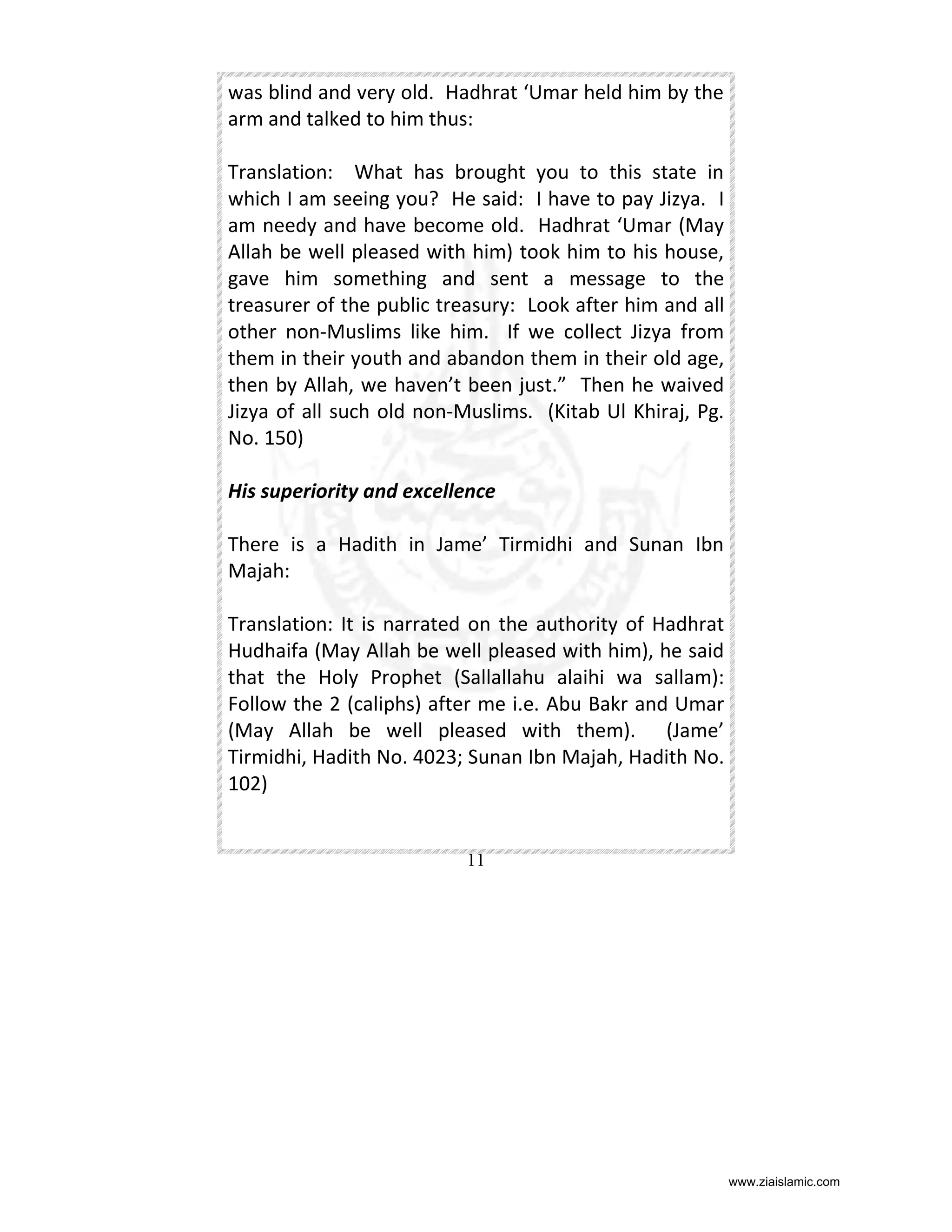 was blind and very old. Hadhrat ‘Umar held him by the
arm and talked to him thus:
Translation: What has brought you to this state in
which I am seeing you? He said: I have to pay Jizya. I
am needy and have become old. Hadhrat ‘Umar (May
Allah be well pleased with him) took him to his house,
gave him something and sent a message to the
treasurer of the public treasury: Look after him and all
other non-Muslims like him. If we collect Jizya from
them in their youth and abandon them in their old age,
then by Allah, we haven’t been just.” Then he waived
Jizya of all such old non-Muslims. (Kitab Ul Khiraj, Pg.
No. 150)
His superiority and excellence
There is a Hadith in Jame’ Tirmidhi and Sunan Ibn
Majah:
Translation: It is narrated on the authority of Hadhrat
Hudhaifa (May Allah be well pleased with him), he said
that the Holy Prophet (Sallallahu alaihi wa sallam):
Follow the 2 (caliphs) after me i.e. Abu Bakr and Umar
(May Allah be well pleased with them). (Jame’
Tirmidhi, Hadith No. 4023; Sunan Ibn Majah, Hadith No.
102)

11

www.ziaislamic.com

 