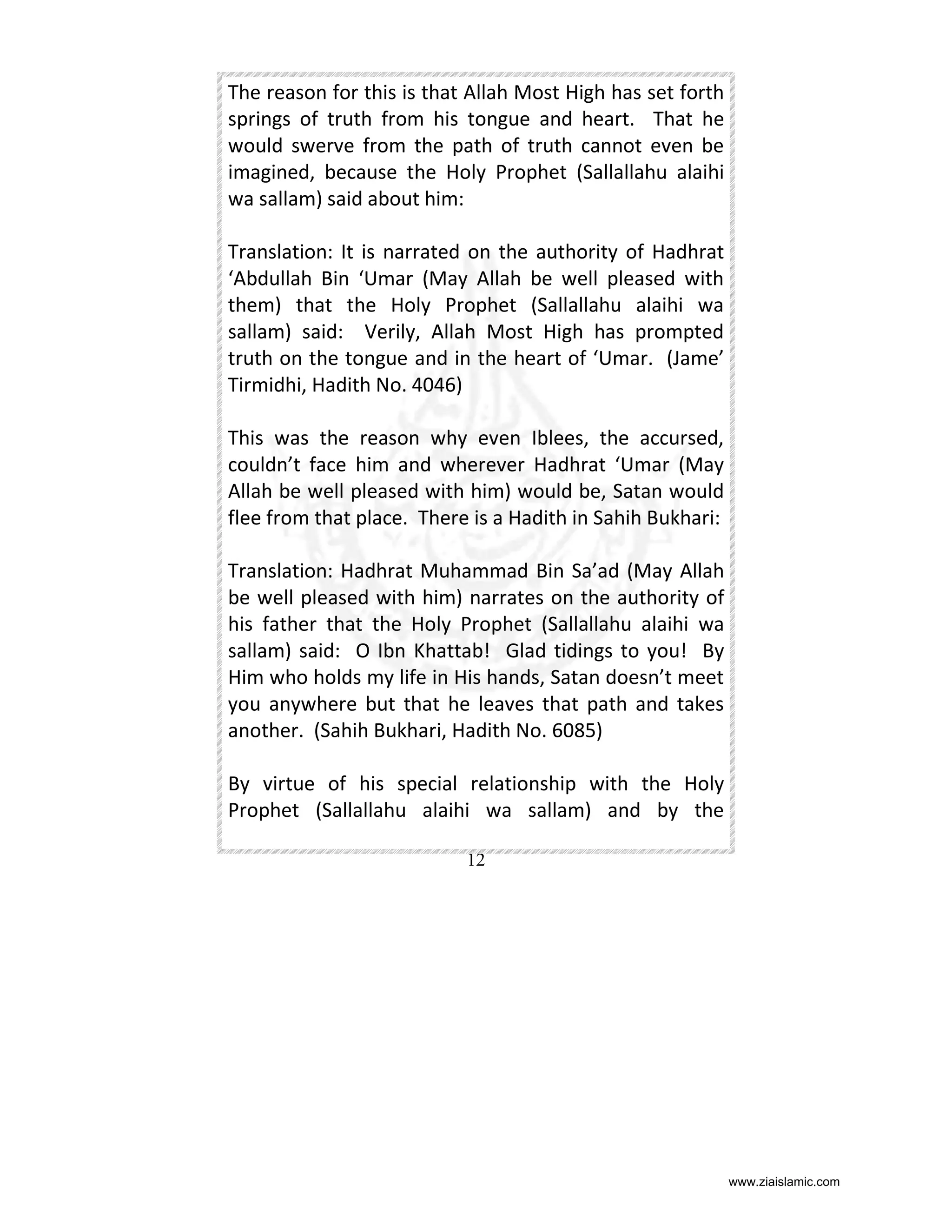 The reason for this is that Allah Most High has set forth
springs of truth from his tongue and heart. That he
would swerve from the path of truth cannot even be
imagined, because the Holy Prophet (Sallallahu alaihi
wa sallam) said about him:
Translation: It is narrated on the authority of Hadhrat
‘Abdullah Bin ‘Umar (May Allah be well pleased with
them) that the Holy Prophet (Sallallahu alaihi wa
sallam) said: Verily, Allah Most High has prompted
truth on the tongue and in the heart of ‘Umar. (Jame’
Tirmidhi, Hadith No. 4046)
This was the reason why even Iblees, the accursed,
couldn’t face him and wherever Hadhrat ‘Umar (May
Allah be well pleased with him) would be, Satan would
flee from that place. There is a Hadith in Sahih Bukhari:
Translation: Hadhrat Muhammad Bin Sa’ad (May Allah
be well pleased with him) narrates on the authority of
his father that the Holy Prophet (Sallallahu alaihi wa
sallam) said: O Ibn Khattab! Glad tidings to you! By
Him who holds my life in His hands, Satan doesn’t meet
you anywhere but that he leaves that path and takes
another. (Sahih Bukhari, Hadith No. 6085)
By virtue of his special relationship with the Holy
Prophet (Sallallahu alaihi wa sallam) and by the
12

www.ziaislamic.com

 