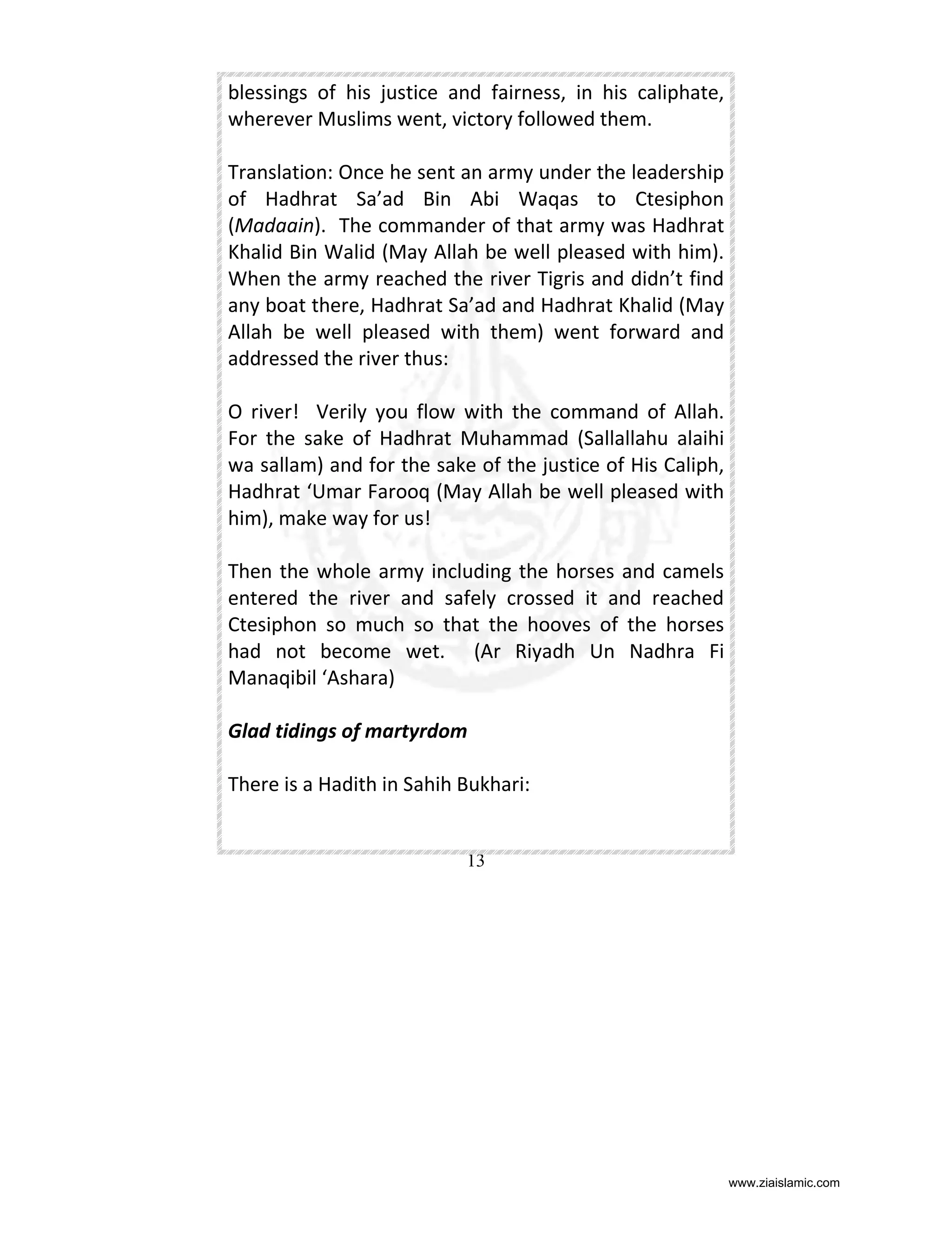 blessings of his justice and fairness, in his caliphate,
wherever Muslims went, victory followed them.
Translation: Once he sent an army under the leadership
of Hadhrat Sa’ad Bin Abi Waqas to Ctesiphon
(Madaain). The commander of that army was Hadhrat
Khalid Bin Walid (May Allah be well pleased with him).
When the army reached the river Tigris and didn’t find
any boat there, Hadhrat Sa’ad and Hadhrat Khalid (May
Allah be well pleased with them) went forward and
addressed the river thus:
O river! Verily you flow with the command of Allah.
For the sake of Hadhrat Muhammad (Sallallahu alaihi
wa sallam) and for the sake of the justice of His Caliph,
Hadhrat ‘Umar Farooq (May Allah be well pleased with
him), make way for us!
Then the whole army including the horses and camels
entered the river and safely crossed it and reached
Ctesiphon so much so that the hooves of the horses
had not become wet. (Ar Riyadh Un Nadhra Fi
Manaqibil ‘Ashara)
Glad tidings of martyrdom
There is a Hadith in Sahih Bukhari:

13

www.ziaislamic.com

 