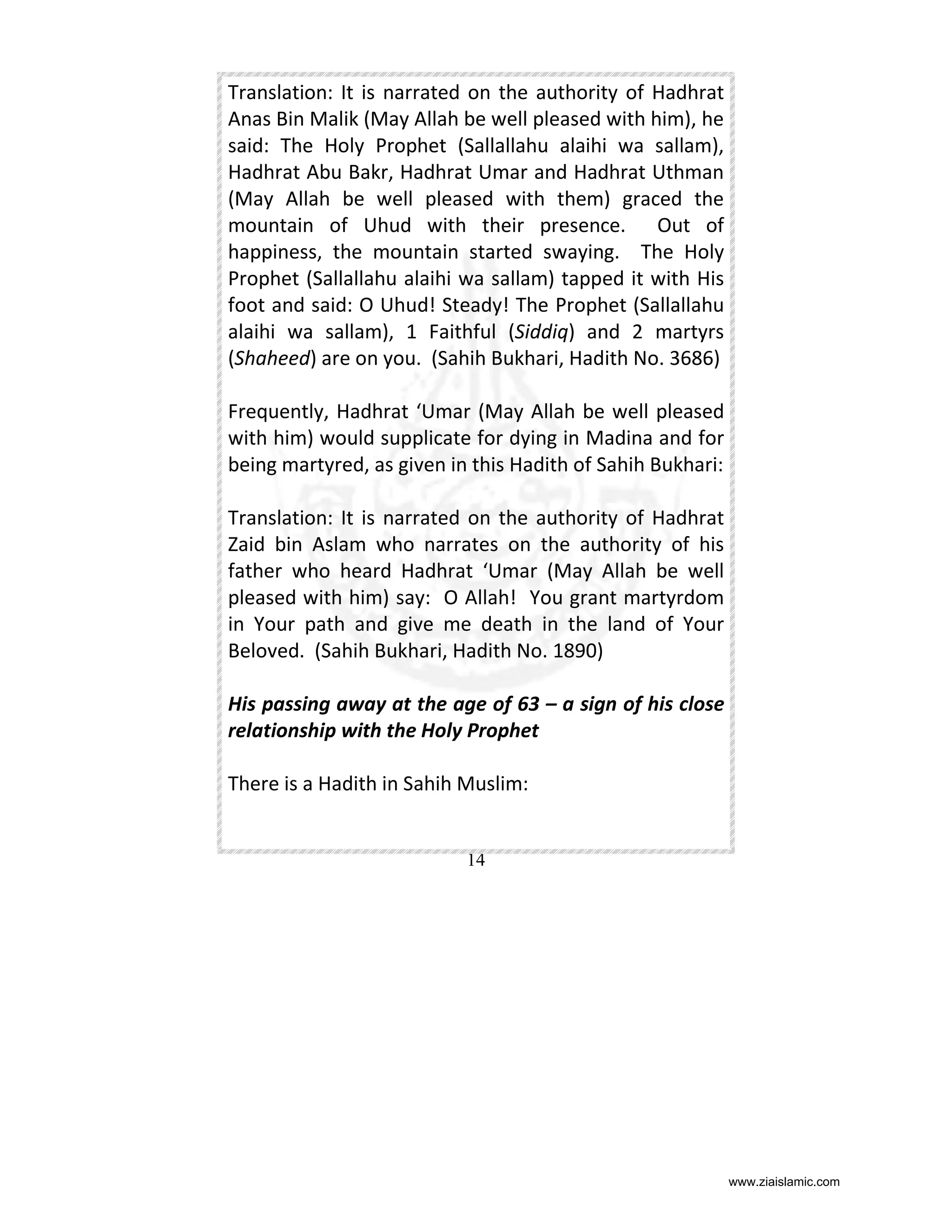 Translation: It is narrated on the authority of Hadhrat
Anas Bin Malik (May Allah be well pleased with him), he
said: The Holy Prophet (Sallallahu alaihi wa sallam),
Hadhrat Abu Bakr, Hadhrat Umar and Hadhrat Uthman
(May Allah be well pleased with them) graced the
mountain of Uhud with their presence. Out of
happiness, the mountain started swaying. The Holy
Prophet (Sallallahu alaihi wa sallam) tapped it with His
foot and said: O Uhud! Steady! The Prophet (Sallallahu
alaihi wa sallam), 1 Faithful (Siddiq) and 2 martyrs
(Shaheed) are on you. (Sahih Bukhari, Hadith No. 3686)
Frequently, Hadhrat ‘Umar (May Allah be well pleased
with him) would supplicate for dying in Madina and for
being martyred, as given in this Hadith of Sahih Bukhari:
Translation: It is narrated on the authority of Hadhrat
Zaid bin Aslam who narrates on the authority of his
father who heard Hadhrat ‘Umar (May Allah be well
pleased with him) say: O Allah! You grant martyrdom
in Your path and give me death in the land of Your
Beloved. (Sahih Bukhari, Hadith No. 1890)
His passing away at the age of 63 – a sign of his close
relationship with the Holy Prophet
There is a Hadith in Sahih Muslim:

14

www.ziaislamic.com

 