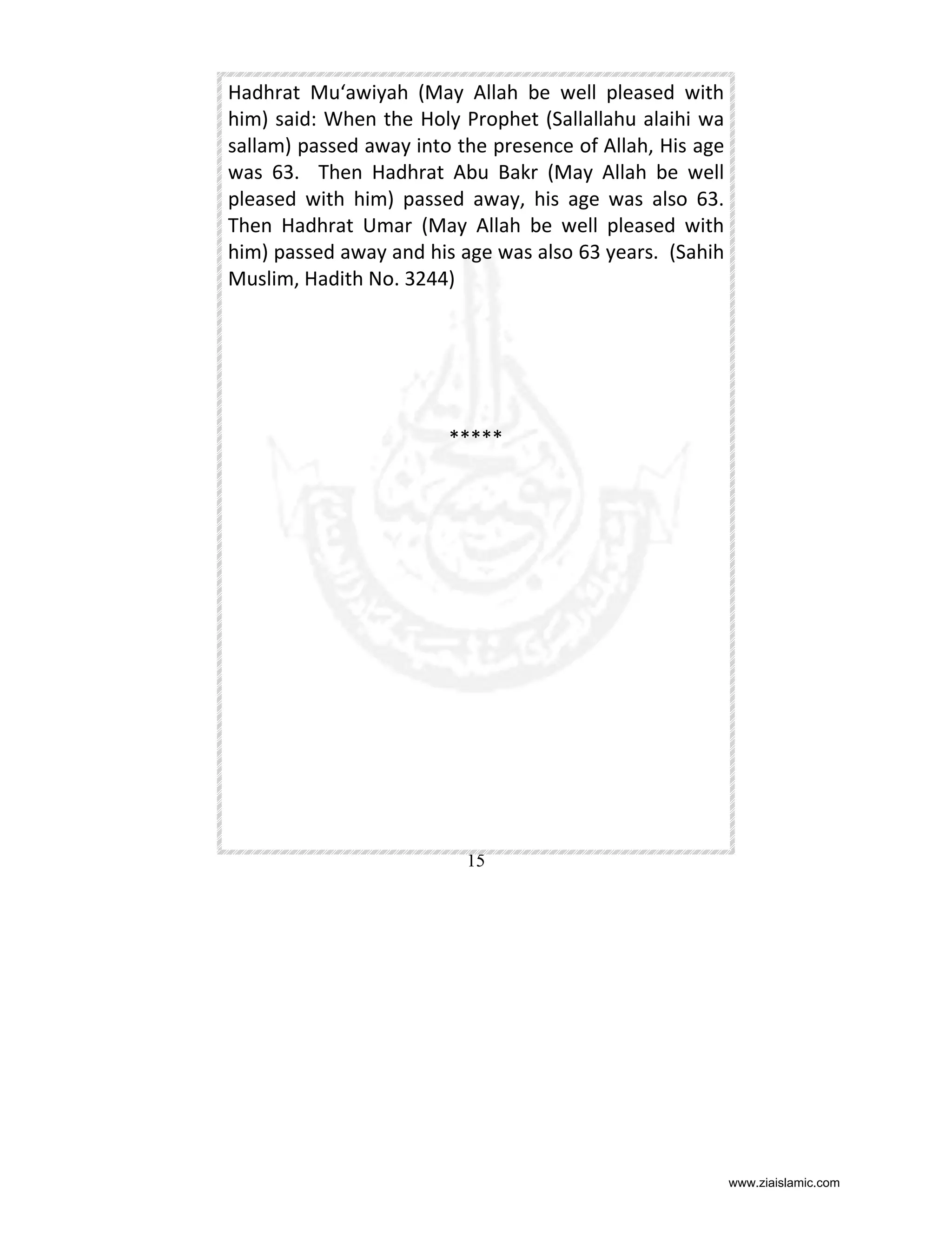 Hadhrat Mu‘awiyah (May Allah be well pleased with
him) said: When the Holy Prophet (Sallallahu alaihi wa
sallam) passed away into the presence of Allah, His age
was 63. Then Hadhrat Abu Bakr (May Allah be well
pleased with him) passed away, his age was also 63.
Then Hadhrat Umar (May Allah be well pleased with
him) passed away and his age was also 63 years. (Sahih
Muslim, Hadith No. 3244)

*****

15

www.ziaislamic.com

 