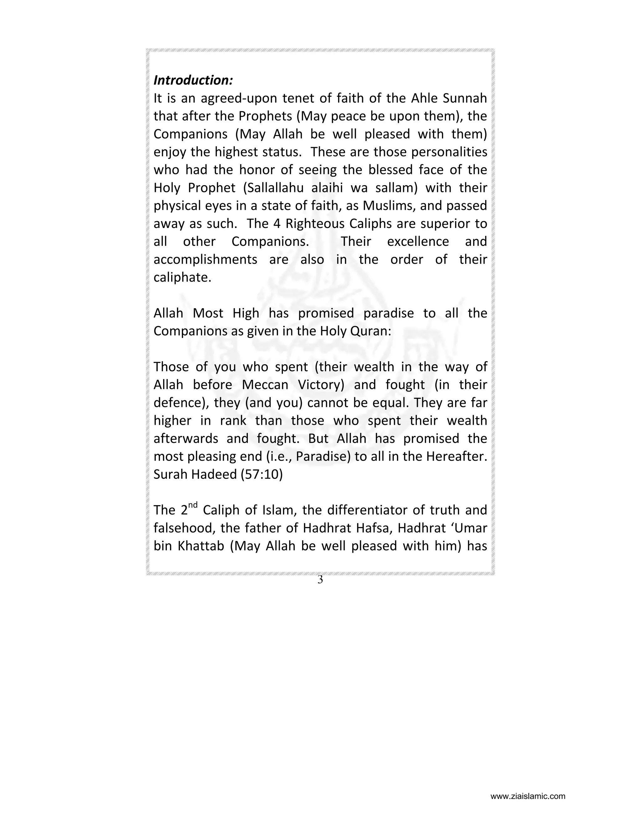 Introduction:
It is an agreed-upon tenet of faith of the Ahle Sunnah
that after the Prophets (May peace be upon them), the
Companions (May Allah be well pleased with them)
enjoy the highest status. These are those personalities
who had the honor of seeing the blessed face of the
Holy Prophet (Sallallahu alaihi wa sallam) with their
physical eyes in a state of faith, as Muslims, and passed
away as such. The 4 Righteous Caliphs are superior to
all other Companions.
Their excellence and
accomplishments are also in the order of their
caliphate.
Allah Most High has promised paradise to all the
Companions as given in the Holy Quran:
Those of you who spent (their wealth in the way of
Allah before Meccan Victory) and fought (in their
defence), they (and you) cannot be equal. They are far
higher in rank than those who spent their wealth
afterwards and fought. But Allah has promised the
most pleasing end (i.e., Paradise) to all in the Hereafter.
Surah Hadeed (57:10)
The 2nd Caliph of Islam, the differentiator of truth and
falsehood, the father of Hadhrat Hafsa, Hadhrat ‘Umar
bin Khattab (May Allah be well pleased with him) has
3

www.ziaislamic.com

 
