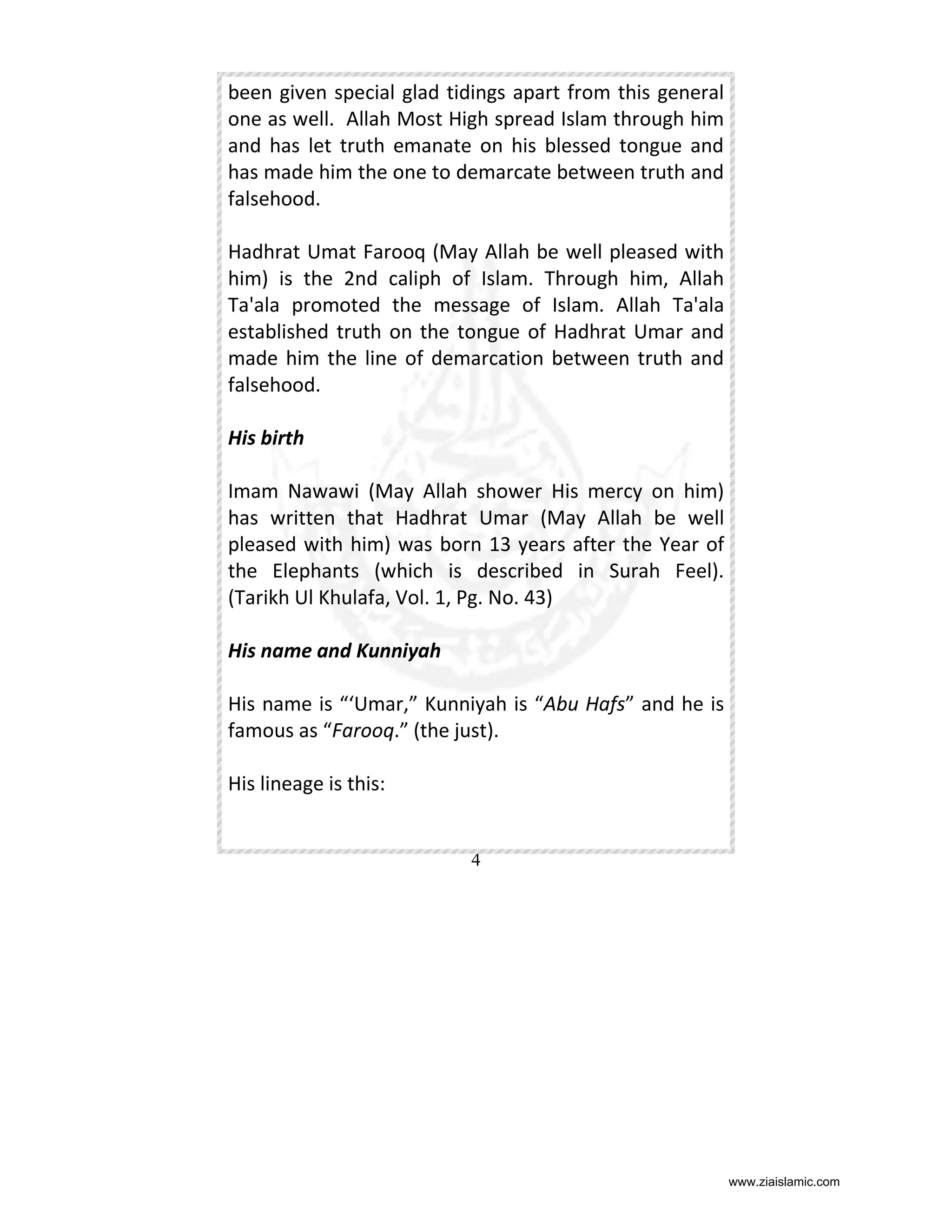 been given special glad tidings apart from this general
one as well. Allah Most High spread Islam through him
and has let truth emanate on his blessed tongue and
has made him the one to demarcate between truth and
falsehood.
Hadhrat Umat Farooq (May Allah be well pleased with
him) is the 2nd caliph of Islam. Through him, Allah
Ta'ala promoted the message of Islam. Allah Ta'ala
established truth on the tongue of Hadhrat Umar and
made him the line of demarcation between truth and
falsehood.
His birth
Imam Nawawi (May Allah shower His mercy on him)
has written that Hadhrat Umar (May Allah be well
pleased with him) was born 13 years after the Year of
the Elephants (which is described in Surah Feel).
(Tarikh Ul Khulafa, Vol. 1, Pg. No. 43)
His name and Kunniyah
His name is “‘Umar,” Kunniyah is “Abu Hafs” and he is
famous as “Farooq.” (the just).
His lineage is this:

4

www.ziaislamic.com

 