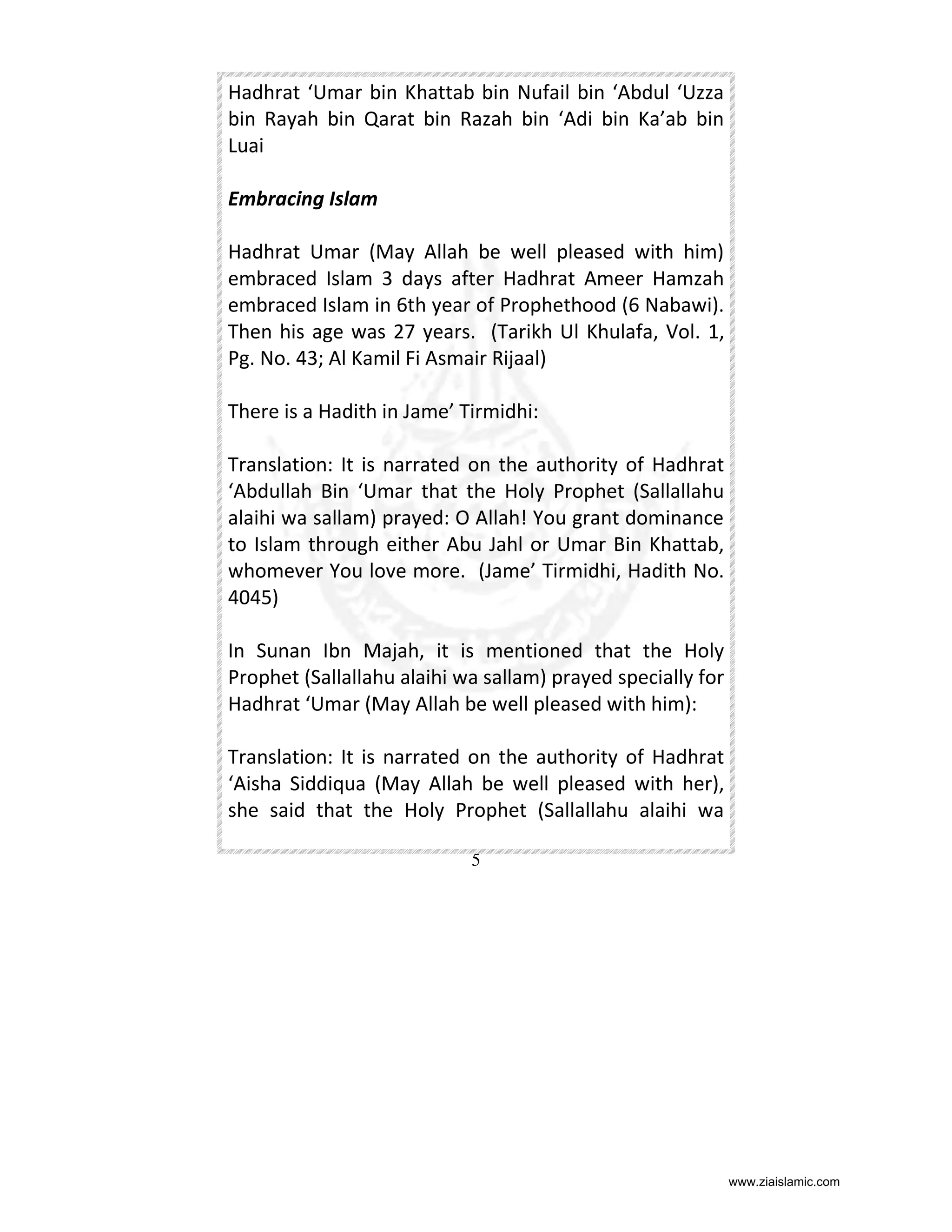 Hadhrat ‘Umar bin Khattab bin Nufail bin ‘Abdul ‘Uzza
bin Rayah bin Qarat bin Razah bin ‘Adi bin Ka’ab bin
Luai
Embracing Islam
Hadhrat Umar (May Allah be well pleased with him)
embraced Islam 3 days after Hadhrat Ameer Hamzah
embraced Islam in 6th year of Prophethood (6 Nabawi).
Then his age was 27 years. (Tarikh Ul Khulafa, Vol. 1,
Pg. No. 43; Al Kamil Fi Asmair Rijaal)
There is a Hadith in Jame’ Tirmidhi:
Translation: It is narrated on the authority of Hadhrat
‘Abdullah Bin ‘Umar that the Holy Prophet (Sallallahu
alaihi wa sallam) prayed: O Allah! You grant dominance
to Islam through either Abu Jahl or Umar Bin Khattab,
whomever You love more. (Jame’ Tirmidhi, Hadith No.
4045)
In Sunan Ibn Majah, it is mentioned that the Holy
Prophet (Sallallahu alaihi wa sallam) prayed specially for
Hadhrat ‘Umar (May Allah be well pleased with him):
Translation: It is narrated on the authority of Hadhrat
‘Aisha Siddiqua (May Allah be well pleased with her),
she said that the Holy Prophet (Sallallahu alaihi wa
5

www.ziaislamic.com

 