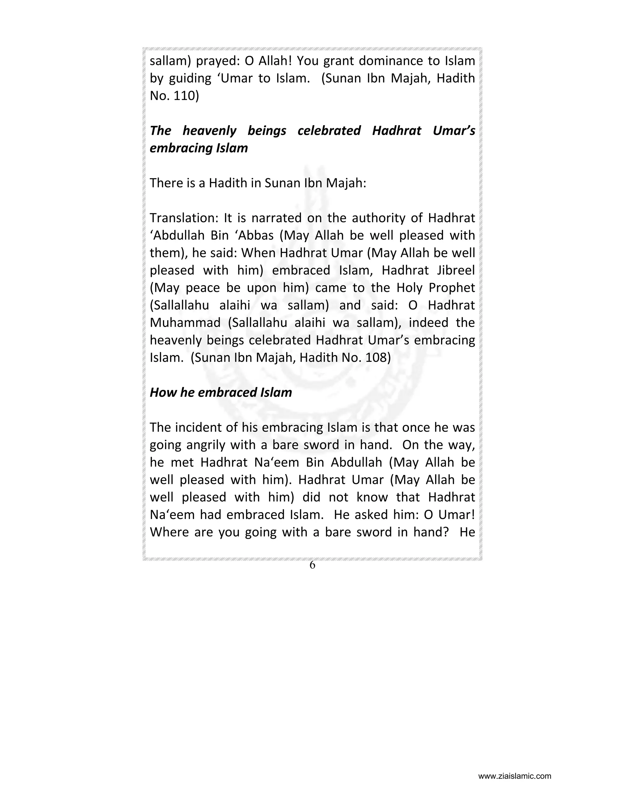 sallam) prayed: O Allah! You grant dominance to Islam
by guiding ‘Umar to Islam. (Sunan Ibn Majah, Hadith
No. 110)
The heavenly beings celebrated Hadhrat Umar’s
embracing Islam
There is a Hadith in Sunan Ibn Majah:
Translation: It is narrated on the authority of Hadhrat
‘Abdullah Bin ‘Abbas (May Allah be well pleased with
them), he said: When Hadhrat Umar (May Allah be well
pleased with him) embraced Islam, Hadhrat Jibreel
(May peace be upon him) came to the Holy Prophet
(Sallallahu alaihi wa sallam) and said: O Hadhrat
Muhammad (Sallallahu alaihi wa sallam), indeed the
heavenly beings celebrated Hadhrat Umar’s embracing
Islam. (Sunan Ibn Majah, Hadith No. 108)
How he embraced Islam
The incident of his embracing Islam is that once he was
going angrily with a bare sword in hand. On the way,
he met Hadhrat Na‘eem Bin Abdullah (May Allah be
well pleased with him). Hadhrat Umar (May Allah be
well pleased with him) did not know that Hadhrat
Na‘eem had embraced Islam. He asked him: O Umar!
Where are you going with a bare sword in hand? He
6

www.ziaislamic.com

 
