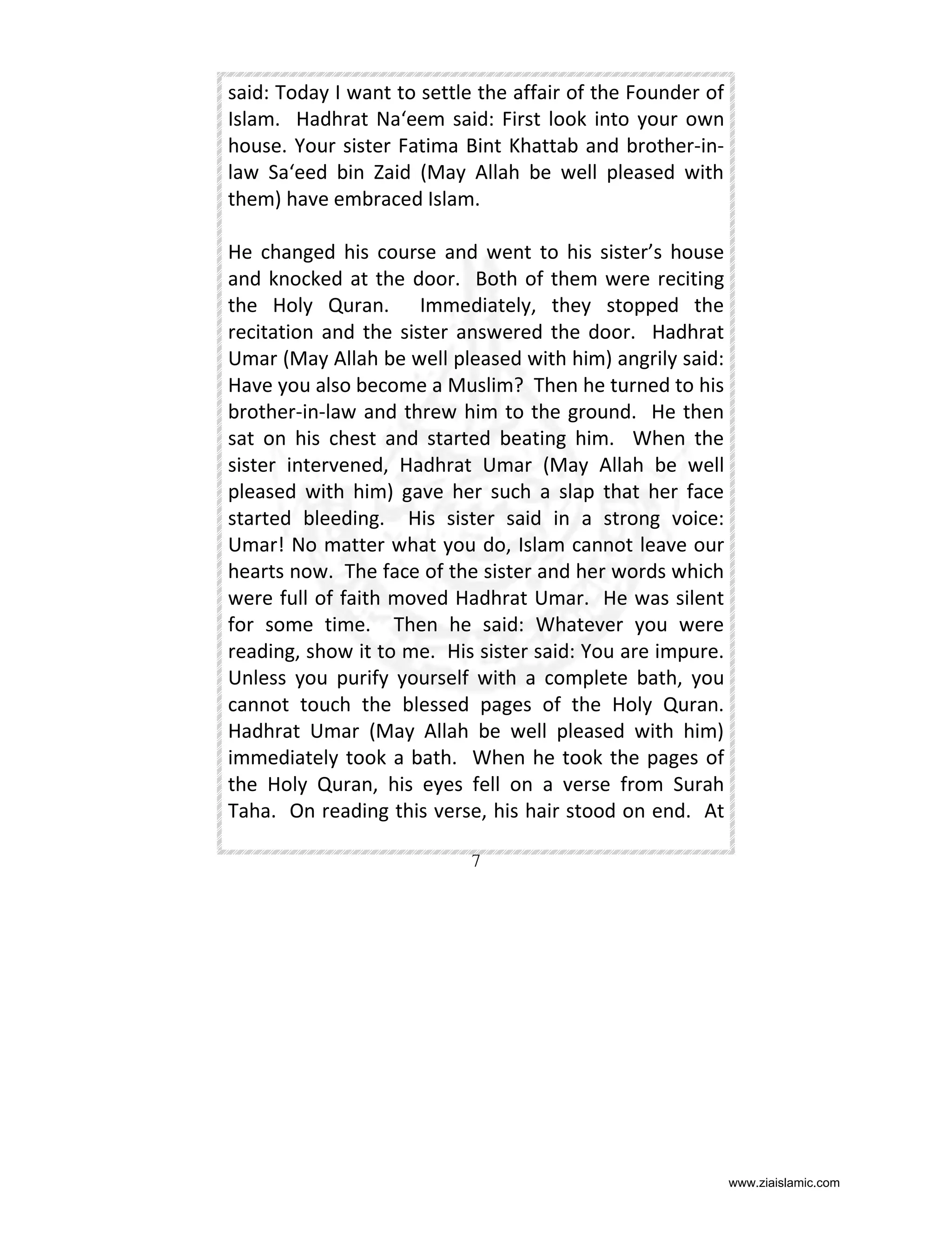 said: Today I want to settle the affair of the Founder of
Islam. Hadhrat Na‘eem said: First look into your own
house. Your sister Fatima Bint Khattab and brother-inlaw Sa‘eed bin Zaid (May Allah be well pleased with
them) have embraced Islam.
He changed his course and went to his sister’s house
and knocked at the door. Both of them were reciting
the Holy Quran. Immediately, they stopped the
recitation and the sister answered the door. Hadhrat
Umar (May Allah be well pleased with him) angrily said:
Have you also become a Muslim? Then he turned to his
brother-in-law and threw him to the ground. He then
sat on his chest and started beating him. When the
sister intervened, Hadhrat Umar (May Allah be well
pleased with him) gave her such a slap that her face
started bleeding. His sister said in a strong voice:
Umar! No matter what you do, Islam cannot leave our
hearts now. The face of the sister and her words which
were full of faith moved Hadhrat Umar. He was silent
for some time. Then he said: Whatever you were
reading, show it to me. His sister said: You are impure.
Unless you purify yourself with a complete bath, you
cannot touch the blessed pages of the Holy Quran.
Hadhrat Umar (May Allah be well pleased with him)
immediately took a bath. When he took the pages of
the Holy Quran, his eyes fell on a verse from Surah
Taha. On reading this verse, his hair stood on end. At
7

www.ziaislamic.com

 